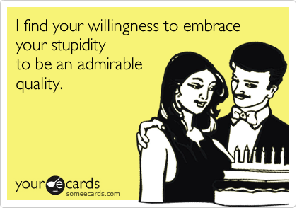 I find your willingness to embrace your stupidity to be an ...