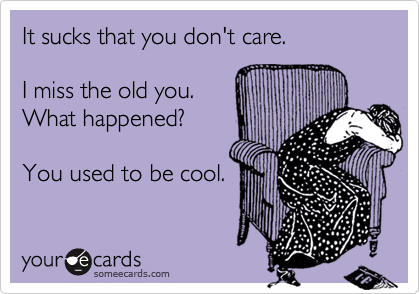 It sucks that you don't care. I miss the old you.What happened?You used to be cool.
