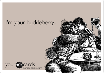 I'm your huckleberry..