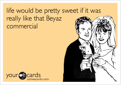 life would be pretty sweet if it was really like that Beyaz
commercial
