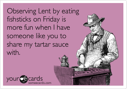 Observing Lent by eating
fishsticks on Friday is
more fun when I have
someone like you to
share my tartar sauce
with.