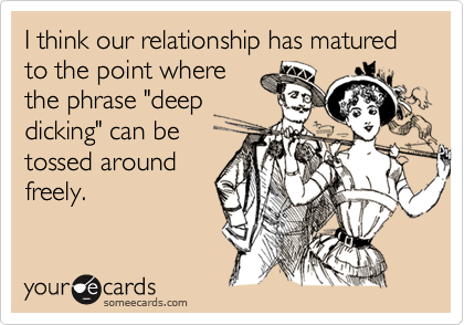 I think our relationship has matured to the point where
the phrase "deep
dicking" can be
tossed around
freely.
