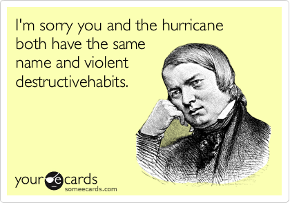 I'm sorry you and the hurricane both have the same
name and violent
destructivehabits.