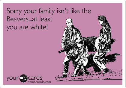 Sorry your family isn't like the Beavers...at leastyou are white!