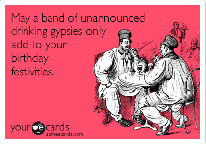 May a band of unannounced
drinking gypsies only
add to your
birthday
festivities.  