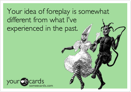 Your idea of foreplay is somewhat different from what I've
experienced in the past.

