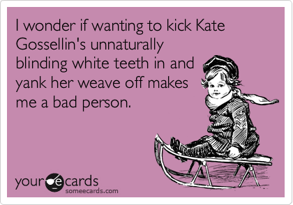 I wonder if wanting to kick Kate Gossellin's unnaturally
blinding white teeth in and
yank her weave off makes
me a bad person.