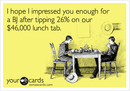 I hope I impressed you enough for a BJ after tipping 26% on our %2446,000 lunch tab.