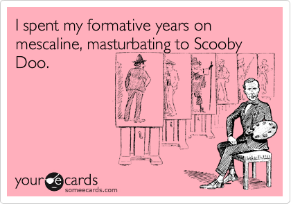 I spent my formative years on mescaline, masturbating to Scooby Doo.