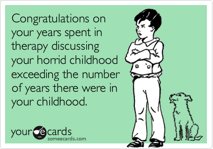 Congratulations on
your years spent in
therapy discussing
your horrid childhood
exceeding the number
of years there were in
your childhood.
