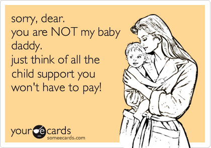 sorry, dear. 
you are NOT my baby
daddy.  
just think of all the
child support you
won't have to pay!