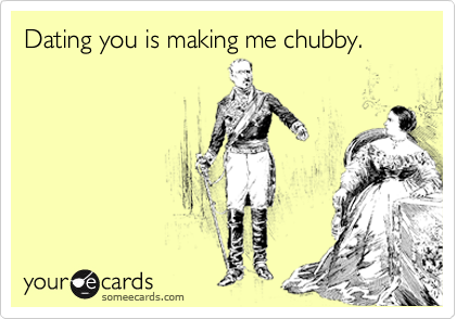 Dating you is making me chubby.