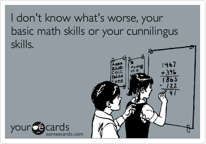 I don't know what's worse, your basic math skills or your cunnilingus skills.