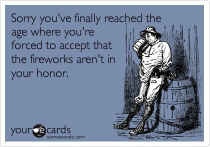 Sorry you've finally reached the
age where you're
forced to accept that
the fireworks aren't in
your honor.