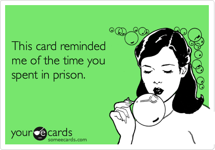 

This card reminded 
me of the time you 
spent in prison.