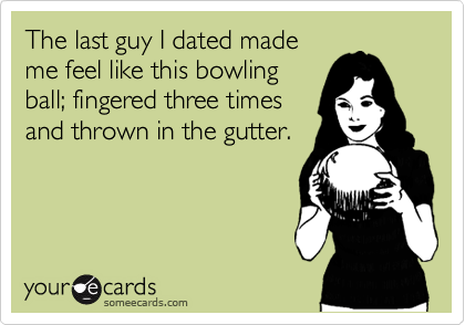 The last guy I dated made
me feel like this bowling
ball; fingered three times
and thrown in the gutter.