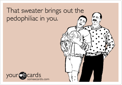 That sweater brings out the
pedophiliac in you.