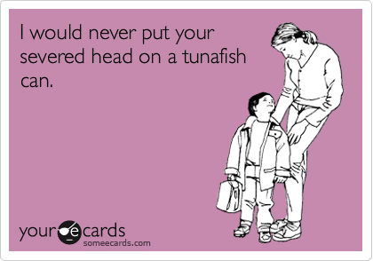 I would never put your
severed head on a tunafish
can.