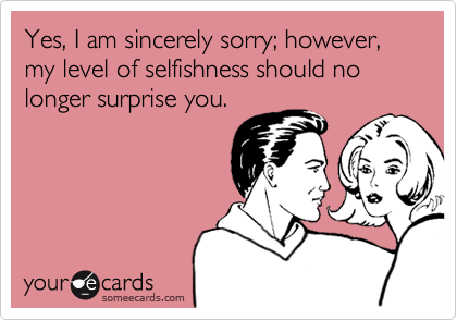Yes, I am sincerely sorry; however, my level of selfishness should no longer surprise you.