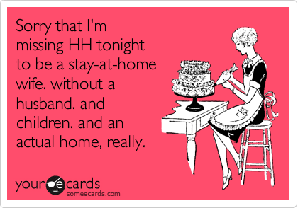 Sorry that I'm 
missing HH tonight 
to be a stay-at-home 
wife. without a
husband. and
children. and an
actual home, really. 
