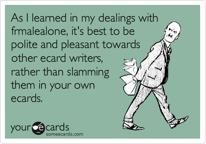 As I learned in my dealings withfrmalealone, it's best to bepolite and pleasant towardsother ecard writers,rather than slammingthem in your ownecards.