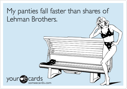 My panties fall faster than shares of Lehman Brothers.