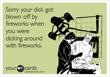 Sorry your dick got 
blown off by
fireworks when
you were
dicking around
with fireworks.