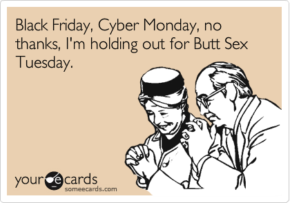 Black Friday, Cyber Monday, no thanks, I'm holding out for Butt Sex Tuesday.