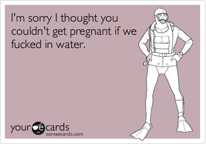 I'm sorry I thought youcouldn't get pregnant if wefucked in water.