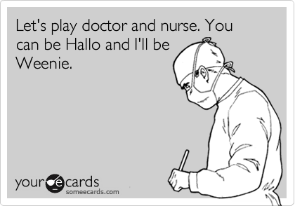 Let's play doctor and nurse. You can be Hallo and I'll be
Weenie.