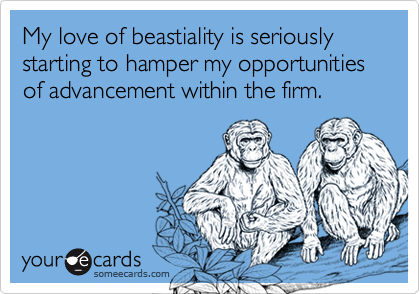My love of beastiality is seriously starting to hamper my opportunities of advancement within the firm.
