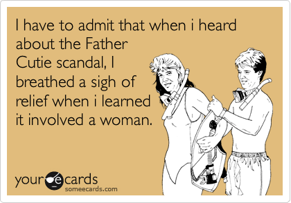 I have to admit that when i heard about the Father
Cutie scandal, I
breathed a sigh of
relief when i learned
it involved a woman.
