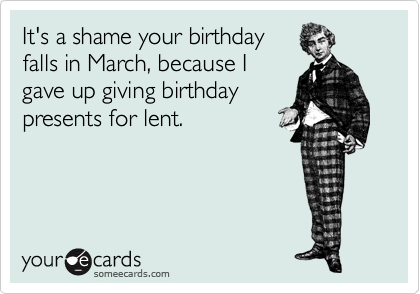 It's a shame your birthday
falls in March, because I
gave up giving birthday
presents for lent.
