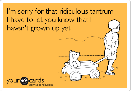 I'm sorry for that ridiculous tantrum.  I have to let you know that Ihaven't grown up yet.