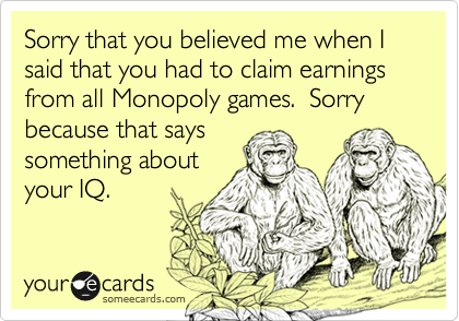 Sorry that you believed me when I said that you had to claim earnings from all Monopoly games.  Sorry because that says
something about
your IQ.