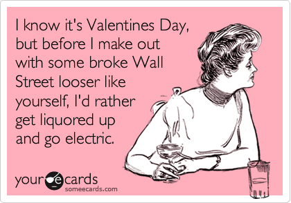 I know it's Valentines Day,
but before I make out 
with some broke Wall 
Street looser like 
yourself, I'd rather 
get liquored up
and go electric.