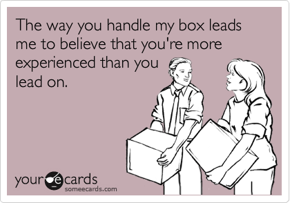 The way you handle my box leads me to believe that you're more experienced than you
lead on.
