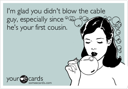 I'm glad you didn't blow the cable guy, especially since 
he's your first cousin.