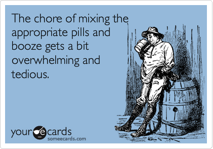 The chore of mixing the appropriate pills and
booze gets a bit
overwhelming and
tedious.