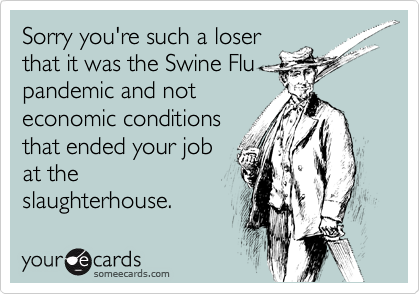 Sorry you're such a loser
that it was the Swine Flu
pandemic and not
economic conditions
that ended your job
at the
slaughterhouse.