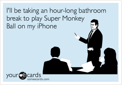 I'll be taking an hour-long bathroom break to play Super Monkey
Ball on my iPhone