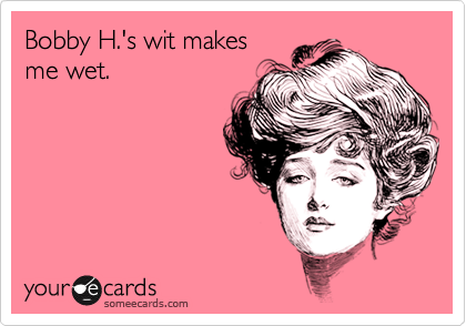 Bobby H.'s wit makes
me wet.
