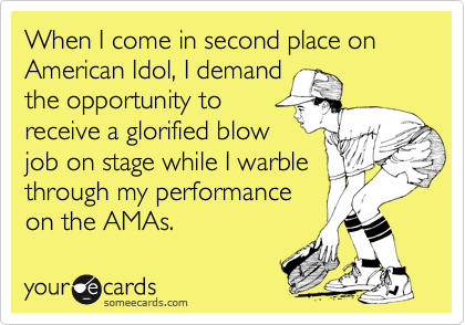 When I come in second place on American Idol, I demand
the opportunity to
receive a glorified blow
job on stage while I warble
through my performance 
on the AMAs.  