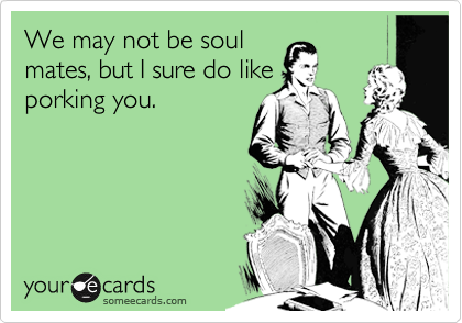 We may not be soul
mates, but I sure do like
porking you.