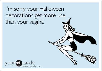I'm sorry your Halloween decorations get more use
than your vagina