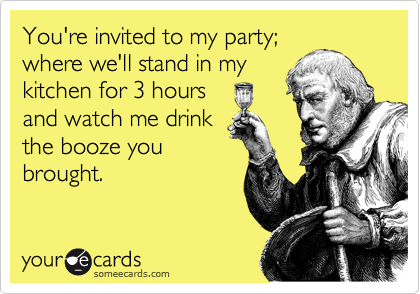 You're invited to my party;
where we'll stand in my
kitchen for 3 hours
and watch me drink
the booze you
brought.