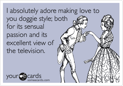 I absolutely adore making love to you doggie style; both
for its sensual
passion and its
excellent view of
the television.