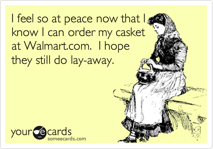I feel so at peace now that I
know I can order my casket
at Walmart.com.  I hope
they still do lay-away.