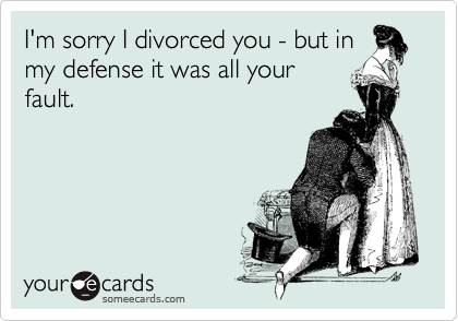 I'm sorry I divorced you - but inmy defense it was all yourfault.