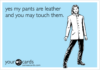 yes my pants are leather
and you may touch them.
